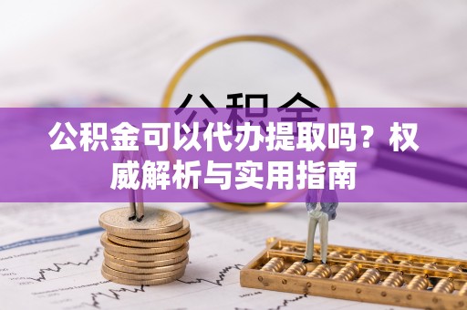 城子河公积金可以代办提取吗？权威解析与实用指南