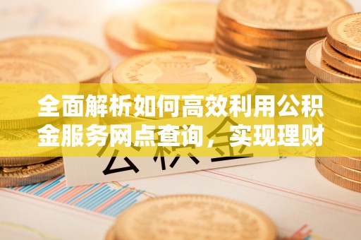 城子河全面解析如何高效利用公积金服务网点查询，实现理财与生活优化