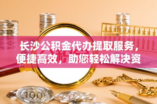 城子河长沙公积金代办提取服务，便捷高效，助您轻松解决资金需求