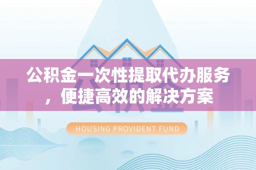 城子河公积金一次性提取代办服务，便捷高效的解决方案