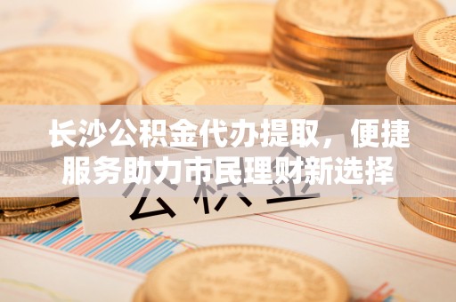 城子河长沙公积金代办提取，便捷服务助力市民理财新选择