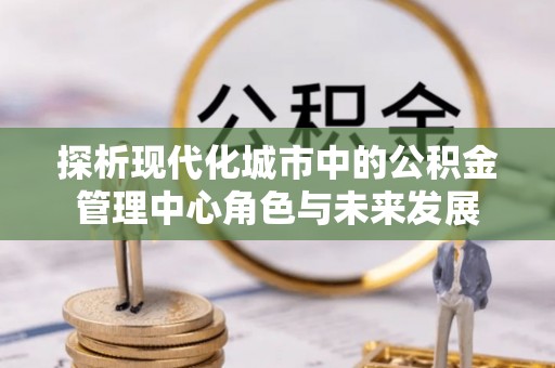 城子河探析现代化城市中的公积金管理中心角色与未来发展