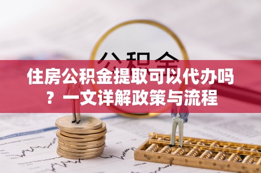 城子河住房公积金提取可以代办吗？一文详解政策与流程