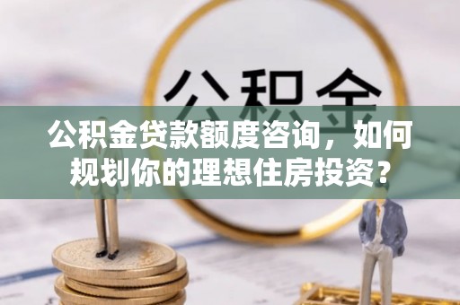 城子河公积金贷款额度咨询，如何规划你的理想住房投资？