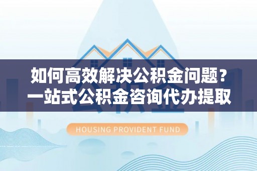 城子河如何高效解决公积金问题？一站式公积金咨询代办提取服务全解析