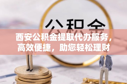 城子河西安公积金提取代办服务，高效便捷，助您轻松理财