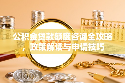 城子河公积金贷款额度咨询全攻略，政策解读与申请技巧