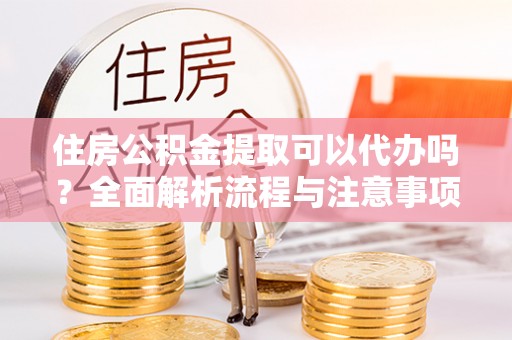 城子河住房公积金提取可以代办吗？全面解析流程与注意事项