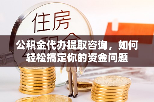 城子河公积金代办提取咨询，如何轻松搞定你的资金问题
