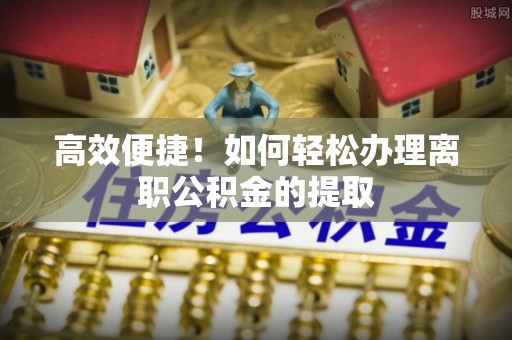 城子河高效便捷！如何轻松办理离职公积金的提取