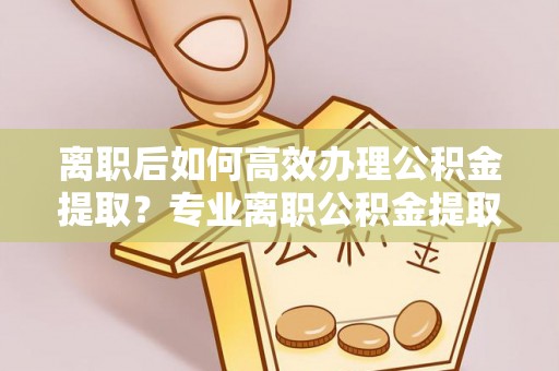 城子河离职后如何高效办理公积金提取？专业离职公积金提取代办服务指南