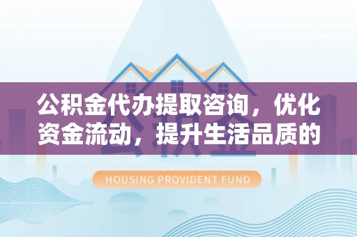 城子河公积金代办提取咨询，优化资金流动，提升生活品质的明智选择