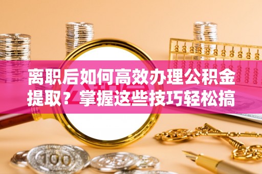 城子河离职后如何高效办理公积金提取？掌握这些技巧轻松搞定