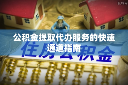 城子河公积金提取代办服务的快速通道指南