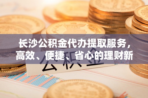 城子河长沙公积金代办提取服务，高效、便捷、省心的理财新选择