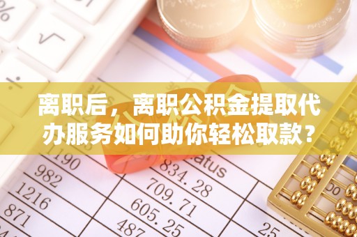 城子河离职后，离职公积金提取代办服务如何助你轻松取款？
