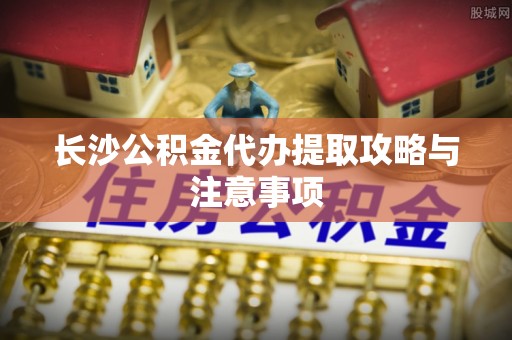城子河长沙公积金代办提取攻略与注意事项