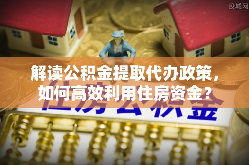 城子河解读公积金提取代办政策，如何高效利用住房资金？
