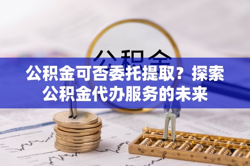 城子河公积金可否委托提取？探索公积金代办服务的未来