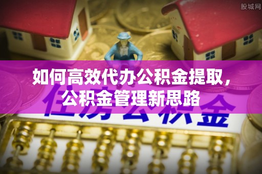 城子河如何高效代办公积金提取，公积金管理新思路