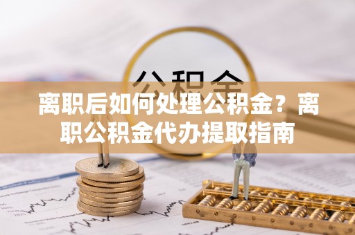 城子河离职后如何处理公积金？离职公积金代办提取指南