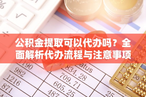 城子河公积金提取可以代办吗？全面解析代办流程与注意事项